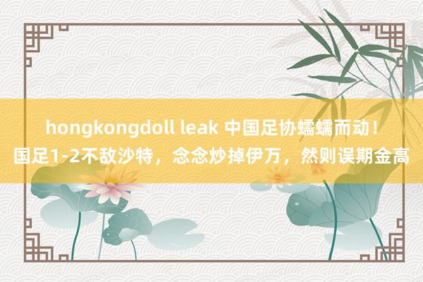 hongkongdoll leak 中国足协蠕蠕而动！国足1-2不敌沙特，念念炒掉伊万，然则误期金高