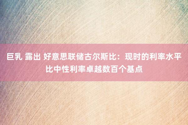 巨乳 露出 好意思联储古尔斯比：现时的利率水平比中性利率卓越数百个基点