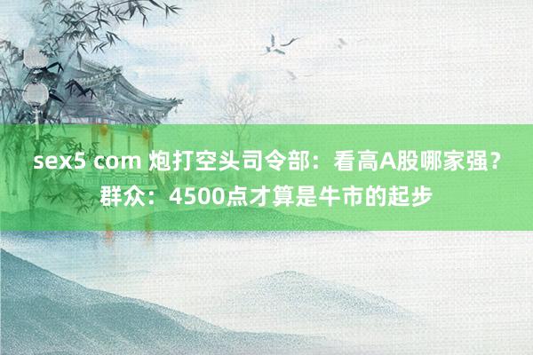 sex5 com 炮打空头司令部：看高A股哪家强？群众：4500点才算是牛市的起步