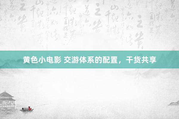 黄色小电影 交游体系的配置，干货共享