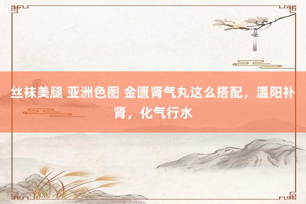 丝袜美腿 亚洲色图 金匮肾气丸这么搭配，温阳补肾，化气行水
