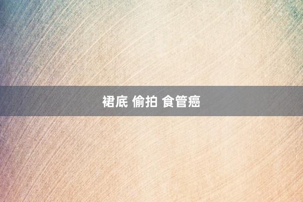 裙底 偷拍 食管癌