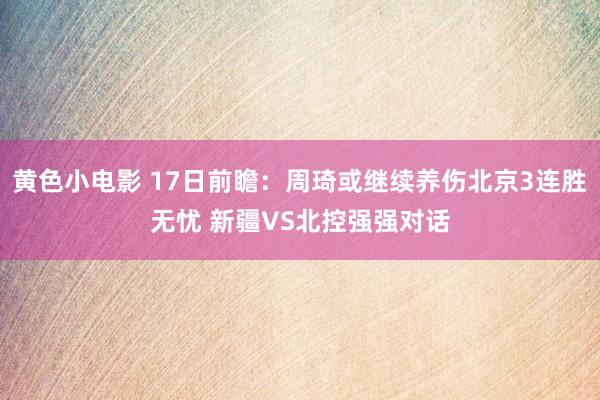 黄色小电影 17日前瞻：周琦或继续养伤北京3连胜无忧 新疆VS北控强强对话