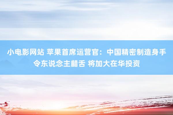 小电影网站 苹果首席运营官：中国精密制造身手令东说念主齰舌 将加大在华投资