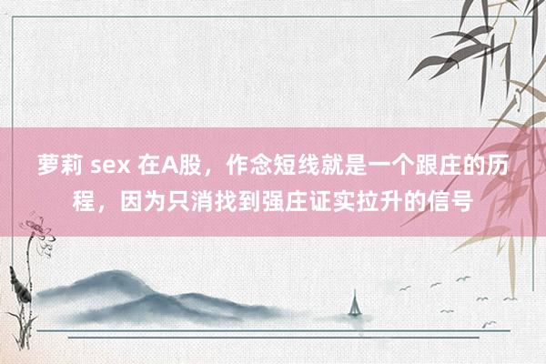 萝莉 sex 在A股,作念短线就是一个跟庄的历程,因为只消找到强庄证实拉升的信号