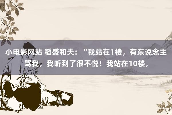 小电影网站 稻盛和夫:“我站在1楼,有东说念主骂我,我听到了很不悦!我站在10楼,