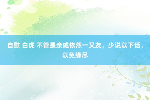 自慰 白虎 不管是亲戚依然一又友，少说以下话，以免缘尽