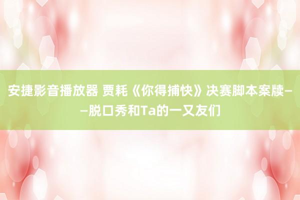 安捷影音播放器 贾耗《你得捕快》决赛脚本案牍——脱口秀和Ta的一又友们
