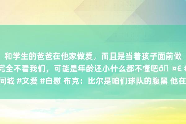 和学生的爸爸在他家做爱,而且是当着孩子面前做爱,太刺激了,孩子完全不看我们,可能是年龄还小什么都不懂吧🤣 #同城 #文爱 #自慰 布克:比尔是咱们球队的腹黑 他在场上能用活力去感染天下