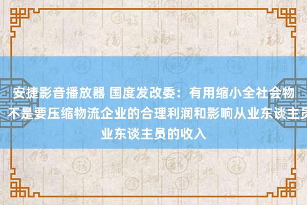 安捷影音播放器 国度发改委：有用缩小全社会物流资本，不是要压缩物流企业的合理利润和影响从业东谈主员的收入
