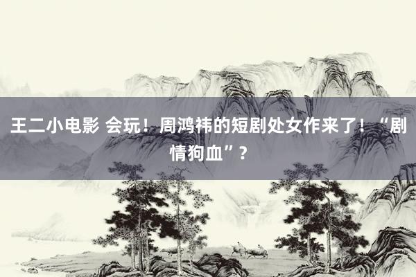 王二小电影 会玩！周鸿祎的短剧处女作来了！“剧情狗血”？
