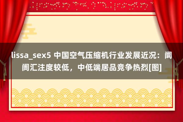 lissa_sex5 中国空气压缩机行业发展近况：阛阓汇注度较低，中低端居品竞争热烈[图]