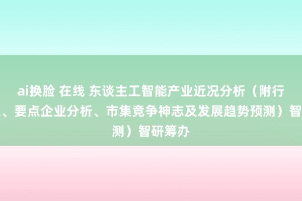 ai换脸 在线 东谈主工智能产业近况分析（附行业政策、要点企业分析、市集竞争神志及发展趋势预测）智研筹办