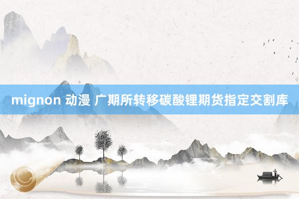 mignon 动漫 广期所转移碳酸锂期货指定交割库