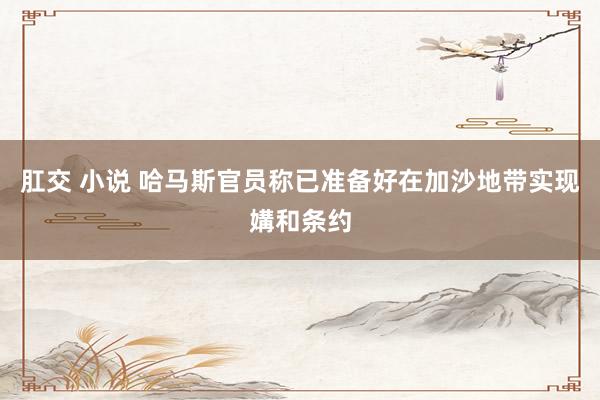 肛交 小说 哈马斯官员称已准备好在加沙地带实现媾和条约