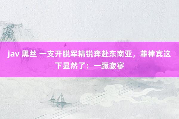 jav 黑丝 一支开脱军精锐奔赴东南亚，菲律宾这下显然了：一蹶寂寥