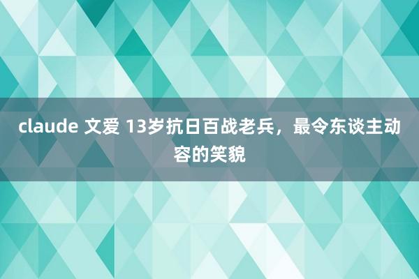 claude 文爱 13岁抗日百战老兵，最令东谈主动容的笑貌