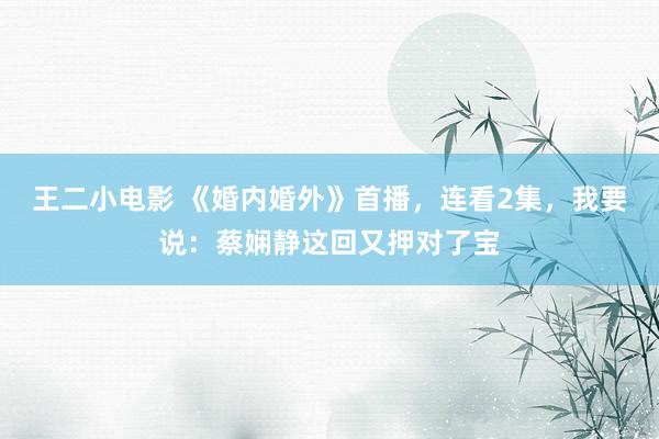 王二小电影 《婚内婚外》首播，连看2集，我要说：蔡娴静这回又押对了宝