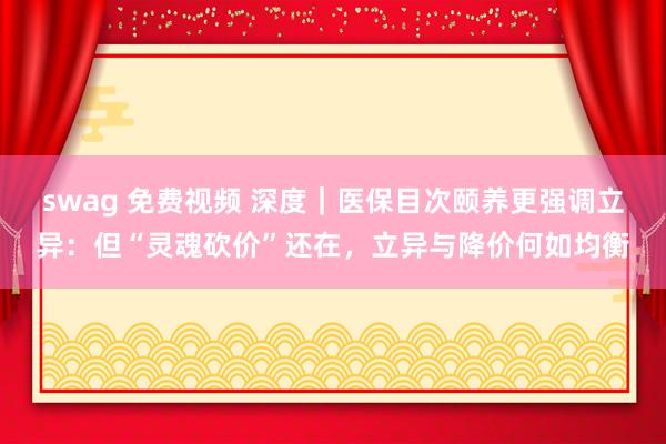 swag 免费视频 深度｜医保目次颐养更强调立异：但“灵魂砍价”还在，立异与降价何如均衡