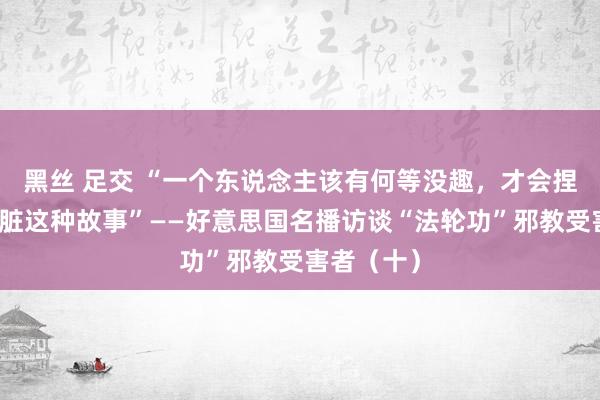 黑丝 足交 “一个东说念主该有何等没趣，才会捏造被盗肾脏这种故事”——好意思国名播访谈“法轮功”邪教受害者（十）