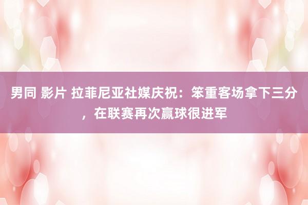 男同 影片 拉菲尼亚社媒庆祝：笨重客场拿下三分，在联赛再次赢球很进军