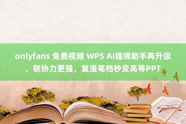 onlyfans 免费视频 WPS AI缠绵助手再升级，联协力更强，复漫笔档秒变高等PPT