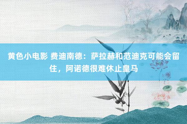黄色小电影 费迪南德：萨拉赫和范迪克可能会留住，阿诺德很难休止皇马