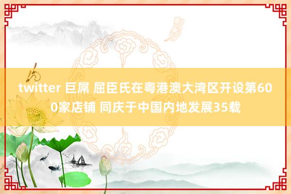 twitter 巨屌 屈臣氏在粤港澳大湾区开设第600家店铺 同庆于中国内地发展35载
