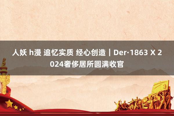 人妖 h漫 追忆实质 经心创造｜Der·1863 X 2024奢侈居所圆满收官