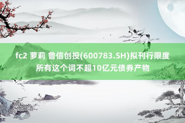 fc2 萝莉 鲁信创投(600783.SH)拟刊行限度所有这个词不超10亿元债券产物