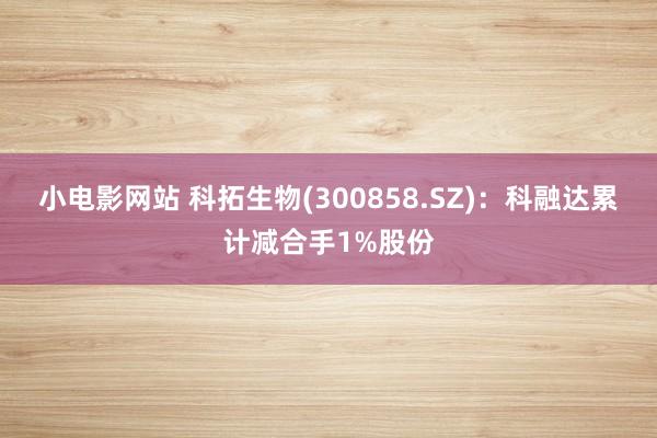 小电影网站 科拓生物(300858.SZ)：科融达累计减合手1%股份