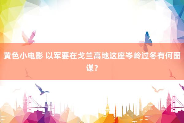 黄色小电影 以军要在戈兰高地这座岑岭过冬有何图谋？