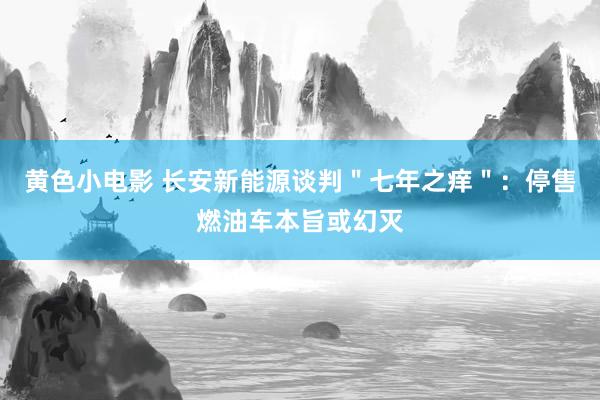 黄色小电影 长安新能源谈判＂七年之痒＂：停售燃油车本旨或幻灭
