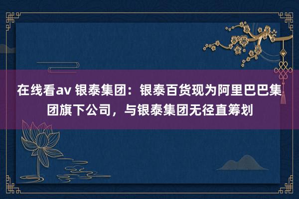 在线看av 银泰集团：银泰百货现为阿里巴巴集团旗下公司，与银泰集团无径直筹划