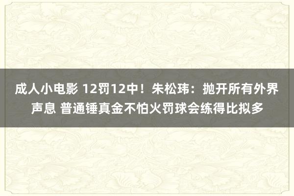 成人小电影 12罚12中！朱松玮：抛开所有外界声息 普通锤真金不怕火罚球会练得比拟多