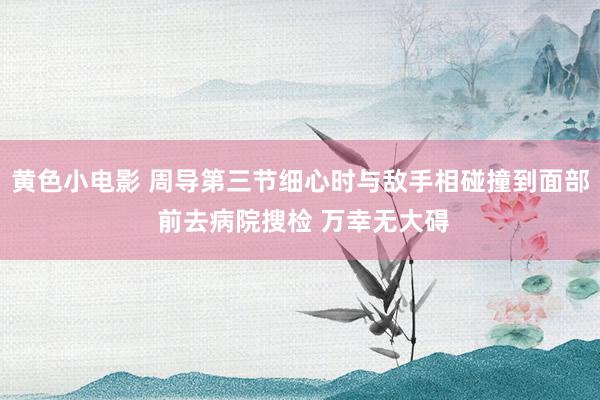 黄色小电影 周导第三节细心时与敌手相碰撞到面部 前去病院搜检 万幸无大碍
