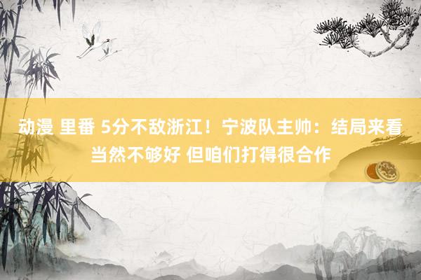 动漫 里番 5分不敌浙江！宁波队主帅：结局来看当然不够好 但咱们打得很合作