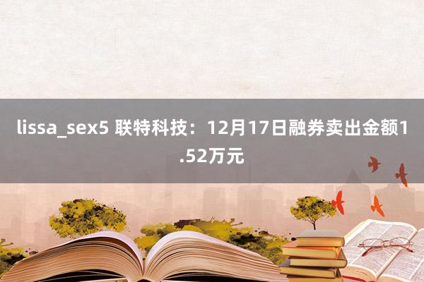 lissa_sex5 联特科技：12月17日融券卖出金额1.52万元