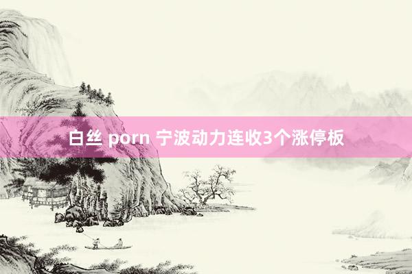 白丝 porn 宁波动力连收3个涨停板