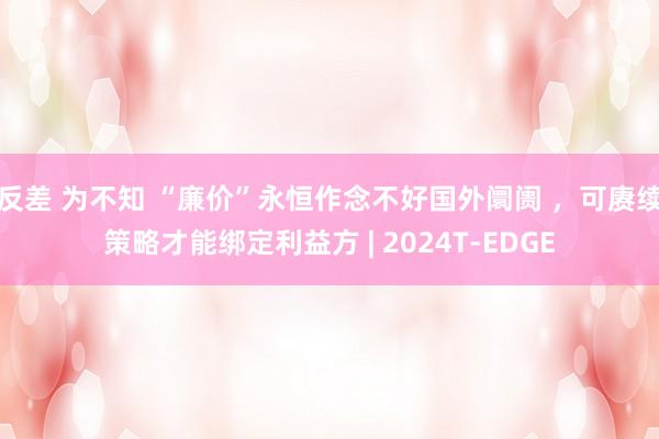 反差 为不知 “廉价”永恒作念不好国外阛阓 ，可赓续策略才能绑定利益方 | 2024T-EDGE