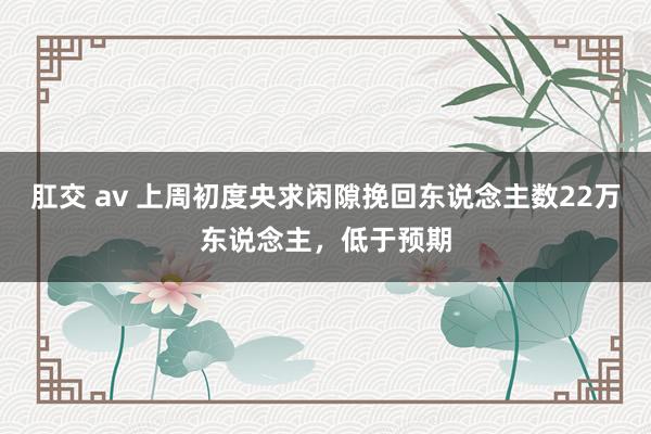 肛交 av 上周初度央求闲隙挽回东说念主数22万东说念主，低于预期