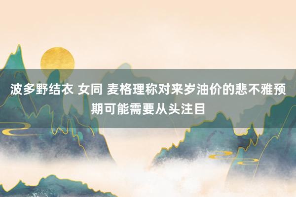 波多野结衣 女同 麦格理称对来岁油价的悲不雅预期可能需要从头注目