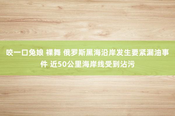 咬一口兔娘 裸舞 俄罗斯黑海沿岸发生要紧漏油事件 近50公里海岸线受到沾污