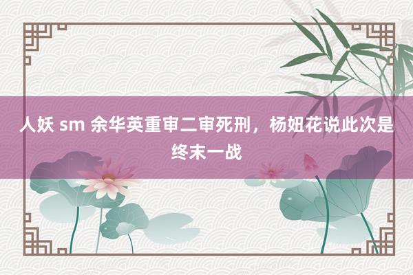 人妖 sm 余华英重审二审死刑，杨妞花说此次是终末一战