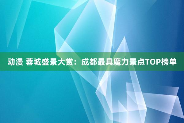 动漫 蓉城盛景大赏：成都最具魔力景点TOP榜单