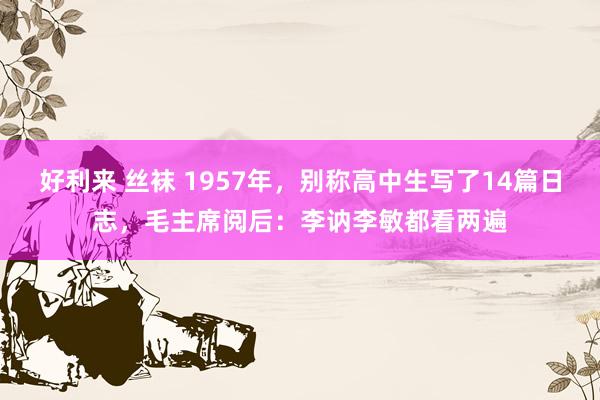 好利来 丝袜 1957年，别称高中生写了14篇日志，毛主席阅后：李讷李敏都看两遍