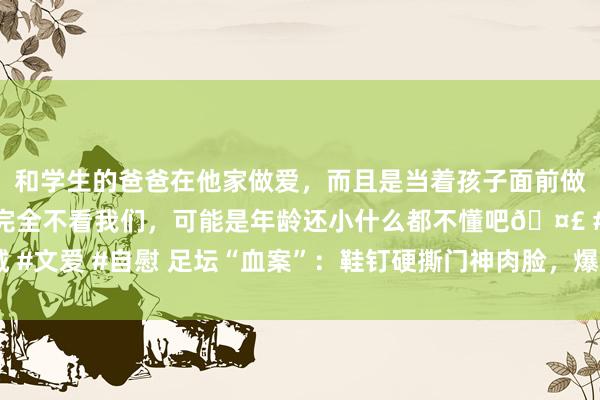 和学生的爸爸在他家做爱，而且是当着孩子面前做爱，太刺激了，孩子完全不看我们，可能是年龄还小什么都不懂吧🤣 #同城 #文爱 #自慰 足坛“血案”：鞋钉硬撕门神肉脸，爆头恶犯 满脸血，现场缝10针