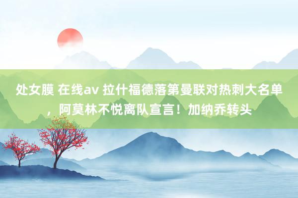 处女膜 在线av 拉什福德落第曼联对热刺大名单，阿莫林不悦离队宣言！加纳乔转头