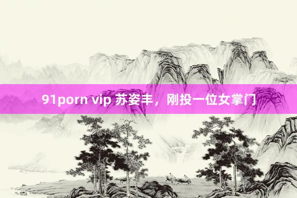 91porn vip 苏姿丰，刚投一位女掌门