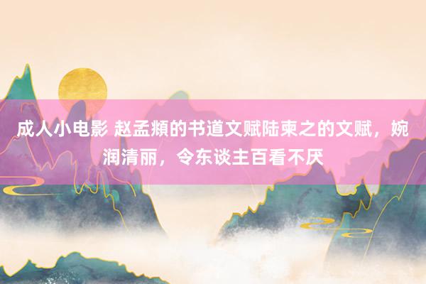 成人小电影 赵孟頫的书道文赋陆柬之的文赋，婉润清丽，令东谈主百看不厌